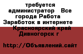 требуется администратор - Все города Работа » Заработок в интернете   . Красноярский край,Дивногорск г.